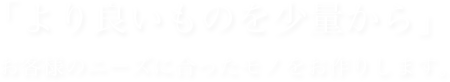 「より良いものを少量から」お客様のニーズに合ったモノをお作りします。
